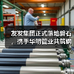 友发集团正式落地磐石,携手华明管业共筑钢材产业新高地(图2) 友发集团正式落地磐石,携手华明管业共筑钢材产业新高地(图2)