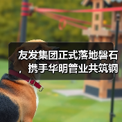 友发集团正式落地磐石,携手华明管业共筑钢材产业新高地(图4) 友发集团正式落地磐石,携手华明管业共筑钢材产业新高地(图4)