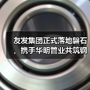 友发集团正式落地磐石，携手华明管业共筑钢材产业新高地（图3）
