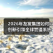 2026年友发集团如何以创新引领全球管道系统发展?(图3) 2026年友发集团如何以创新引领全球管道系统发展?(图3)
