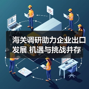 海关调研助力企业出口发展 机遇与挑战并存(图4) 海关调研助力企业出口发展 机遇与挑战并存(图4)
